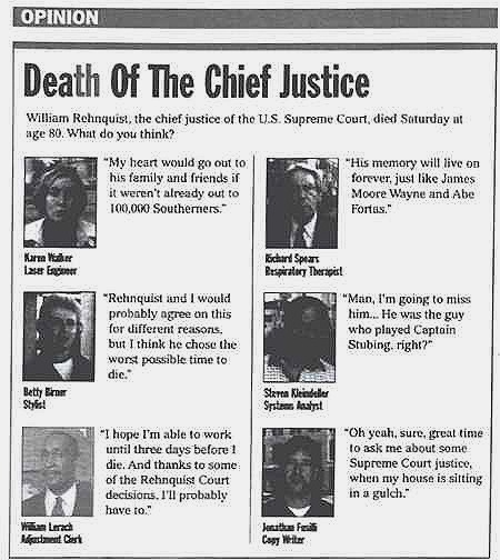 [Image shows a satirical opinion section titled "Death Of The Chief Justice" with subtitle "William Rehnquist, the chief justice of the U.S. Supreme Court, died Saturday at age 80. What do you think?" followed by mock interviews with various people]  Karen Walker, Laser Engineer: "My heart would go out to his family and friends if it weren't already out to 100,000 Southerners.";  Richard Spears, Respiratory Therapist: "His memory will live on forever, just like James Moore Wayne and Abe Fortas.";  Betty Briner, Stylist: "Rehnquist and I would probably agree on this for different reasons, but I think he chose the worst possible time to die.";  Steven Kleinstuber, Systems Analyst: "Man, I'm going to miss him... He was the guy who played Captain Stubing, right?";  William Lerach, Adjournment Clerk: "I hope I'm able to work until three days before I die. And thanks to some of the Rehnquist Court decisions, I'll probably have to.";  Jonathan Ferdin, Copy Writer: "Oh yeah, sure, great time to ask me about some Supreme Court justice, when my house is sitting in a gulch."