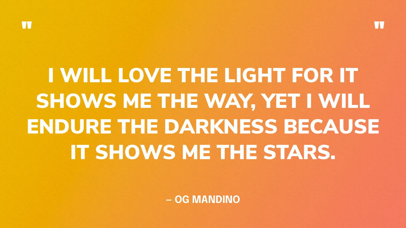 “I will love the light for it shows me the way, yet I will endure the darkness because it shows me the stars.” - OG MANDINO “Amaré la luz porque me muestra el camino, pero soportaré la oscuridad porque me muestra las estrellas”. - OG MANDINO “I will love the light for it shows me the way, yet I will endure the darkness because it shows me the stars.” - OG MANDINO “Amaré la luz porque me muestra el camino, pero soportaré la oscuridad porque me muestra las estrellas”. - OG MANDINO