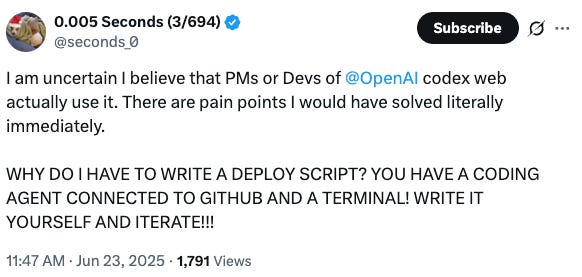 Screenshot of tweet that says "I am uncertain I believe that PMs or Devs of @OpenAI codex web actually use it. There are pain points I would have solved literally immediately. WHY DO I HAVE TO WRITE A DEPLOY SCRIPT? YOU HAVE A CODING AGENT CONNECTED TO GITHUB AND A TERMINAL! WRITE IT YOURSELF AND ITERATE!!!" Screenshot of tweet that says "I am uncertain I believe that PMs or Devs of @OpenAI codex web actually use it. There are pain points I would have solved literally immediately. WHY DO I HAVE TO WRITE A DEPLOY SCRIPT? YOU HAVE A CODING AGENT CONNECTED TO GITHUB AND A TERMINAL! WRITE IT YOURSELF AND ITERATE!!!"