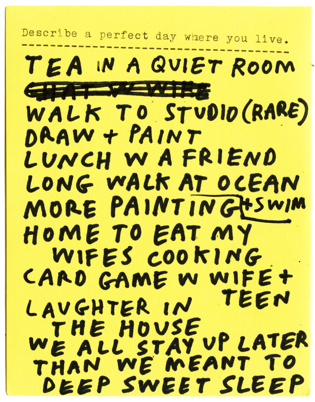 Describe a perfect day where you live.  TEA IN A QUIET ROOM WALK TO STUDIO (RARE) DRAW + PAINT LUNCH W A FRIEND LONG WALK AT OCEAN + SWIM MORE PAINTING HOME TO EAT MY WIFES COOKING CARD GAME W WIFE + TEEN LAUGHTER IN THE HOUSE WE ALL STAY UP LATER THAN WE MEANT TO DEEP SWEET SLEEP