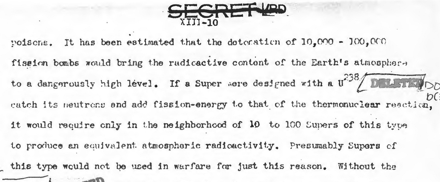 “The most world-wide destruction could come from radioactive poisons. It has been estimated that the detonation of 10,000–100,000 fission bombs would bring the radioactive content of the Earth’s atmosphere to a dangerously high level. If a Super was designed with a U-238 [deleted word — blanket?] catch its neutrons and add fission-energy to that of the thermonuclear reaction, it would require only in the neighborhood of 10 to 100 Supers of this type to produce an equivalent atmospheric radioactivity. Presumably Supers of this type would not be used in warfare for just this reason.”