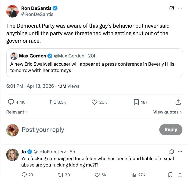 The Democrat Party was aware of this guy’s behavior but never said anything until the party was threatened with getting shut out of the governor race.  Quote    Max Gorden  @Max_Gorden  ·  20h  A new Eric Swalwell accuser will appear at a press conference in Beverly Hills tomorrow with her attorneys  6:01 PM · Apr 13, 2026·1.1M Views  Relevant  View quotes  Replying to @RonDeSantis  Jo    @JoJoFromJerz  ·  5h  You fucking campaigned for a felon who has been found liable of sexual abuse are you fucking kidding me?!?