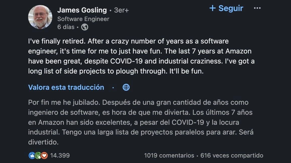 James Gosling dice: Por fin me he jubilado. Después de una gran cantidad de años como ingeniero de software, es hora de que me divierta. Los últimos 7 años en Amazon han sido excelentes, a pesar del COVID-19 y la locura industrial. Tengo una larga lista de proyectos paralelos para arar. Será divertido.