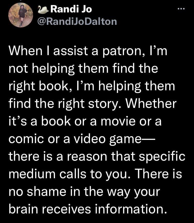 The second tweet in a thread by @RandiJoDalton which reads, "When I assist a patron, I'm not helping them find the right book, I'm helping them find the right story. Whether it's a book or a movie or a comic or a video game-- there is a reason that specific medium calls to you. There is no shame in the way your brain receives information."