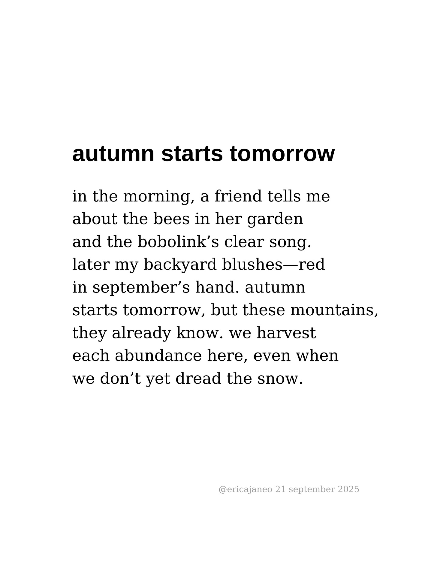autumn starts tomorrow  in the morning, a friend tells me  about the bees in her garden and the bobolink’s clear song.  later my backyard blushes—red  in september’s hand. autumn  starts tomorrow, but these mountains, they already know. we harvest  each abundance here, even when  we don’t yet dread the snow.