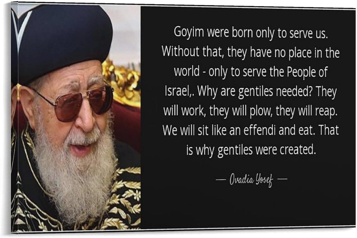 Rabbi Ovadia Yosef. Goyim were born only to serve us. Without that, they have no place in the world--only to serve the people of Israel... Why are gentiles needed? They will work, they will plow, they will reap. We will sit like an effendi and eat. That is why gentiles were created. Rabbi Ovadia Yosef. Goyim were born only to serve us. Without that, they have no place in the world--only to serve the people of Israel... Why are gentiles needed? They will work, they will plow, they will reap. We will sit like an effendi and eat. That is why gentiles were created.