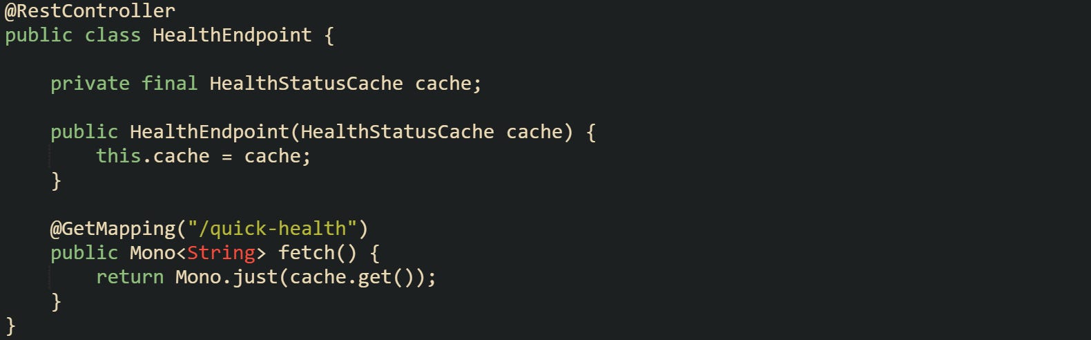 @RestController public class HealthEndpoint {      private final HealthStatusCache cache;      public HealthEndpoint(HealthStatusCache cache) {         this.cache = cache;     }      @GetMapping("/quick-health")     public Mono<String> fetch() {         return Mono.just(cache.get());     } }