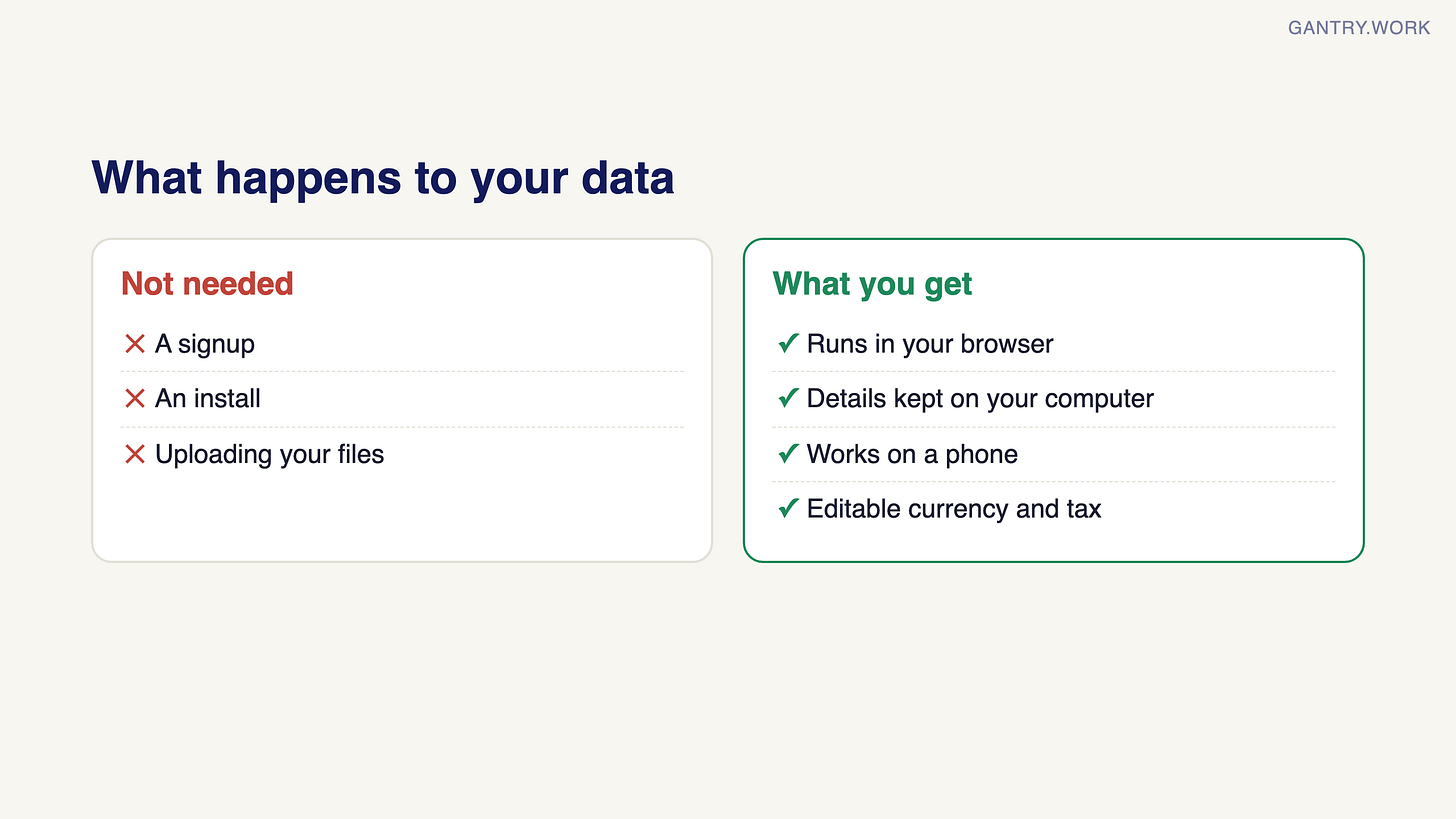 What happens to your data. Not needed: a signup, an install, uploading your files. What you get: runs in your browser, details kept on your computer, works on a phone, editable currency and tax What happens to your data. Not needed: a signup, an install, uploading your files. What you get: runs in your browser, details kept on your computer, works on a phone, editable currency and tax