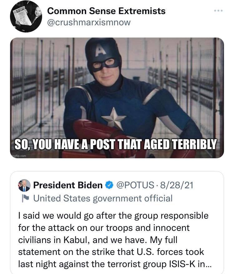 May be an image of 1 person and text that says 'Common Sense Extremists @crushmarxismnow SO, YOU HAVE A POST THAT AGED TERRIBLY President Biden @POTUS 8/28/21 United States government official said we would go after the group responsible for the attack on our troops and innocent civilians in Kabul, and we have. My full statement on the strike that U.S. forces took last night against the terrorist group ISIS-K in...'