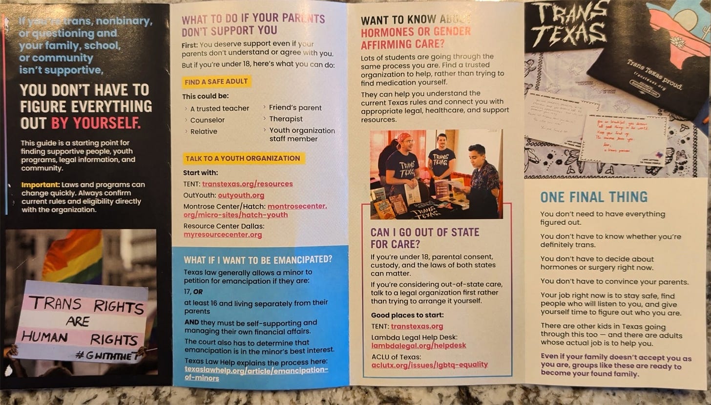 Screenshot of Texas mailer. Text in panel 1 'If you're trans, nonbinary, or questioning and your family, school, or community isn't supportive, YOU DON'T HAVE TO FIGURE EVERYTHING OUT BY YOURSELF.  This guide is a starting point for finding supportive people, youth programs, legal information, and community.  Important: Laws and programs can change quickly. Always confirm current rules and eligibility directly with the organization' Beneath that is a photo of a protest sign with the trans flag and the slogan 'trans rights are human rights.'  Panel 2 text: 'WHAT TO DO IF YOUR PARENTS DON'T SUPPORT YOU First: You deserve support even if parents don't understand or agree h you. But if you're under 18, here's what you can do:  FIND A SAFE ADULT  This could be: A trusted teacher, Counselor Relative, Friend's parent, Therapist, Youth organization staff member.  TALK TO A YOUTH ORGANIZATION  Start with [group names not transcribed]'  In a blue text box: 'What if I want to be emancipated?' Texas law generally allows a minor to petition for emancipation if they are: 17, OR at least 16 and living separately from their parents AND they must be self-supporting and managing their own financial affairs. The court also has to determine that emancipation is in the minor's best interest. Texas Law Help explains the process here' [URL not included] Panel 3: 'WANT TO KNOW k HORMONES OR GE!! AFFIRMING CARE? Lots of students are going through the same process you are. Find a trusted organization to help, rather than trying to find medication yourself. They can help you understand the current Texas rules and connect you with appropriate legal, healthcare, and support resources.   CAN I GO OUT OF STATE FOR CARE? If you're under 18, parental consent, custody, and the laws of both states can matter. If you're considering out-of-state care, talk to a legal organization first rather than trying to arrange it yourself. Good places to start: TENT; Lambda Legal Help Desk; ACLU of Texas [URLs not transcribed]' Panel 4: Top: Photo of a table with various items including a t-shirt reading 'trans texas proud,' 2 postcards with supportive statements like 'you are beautiful and you deserve all good things. Keep your head up. The universe loves you'  and 'you are loved. be who you are'  Text: 'ONE FINAL THING  You don't need to have everything figured out. You don't have to know whether you're definitely trans. You don't have to decide about hormones or surgery right now. You don't have to convince your parents. Your job right now is to stay safe, find people who will listen to you, and give yourself time to figure out who you are. There are other kids in Texas going through this too — and there are adults whose actual job is to help you. Even if your family doesn't accept you as you are, groups like these are ready to become your found family.'