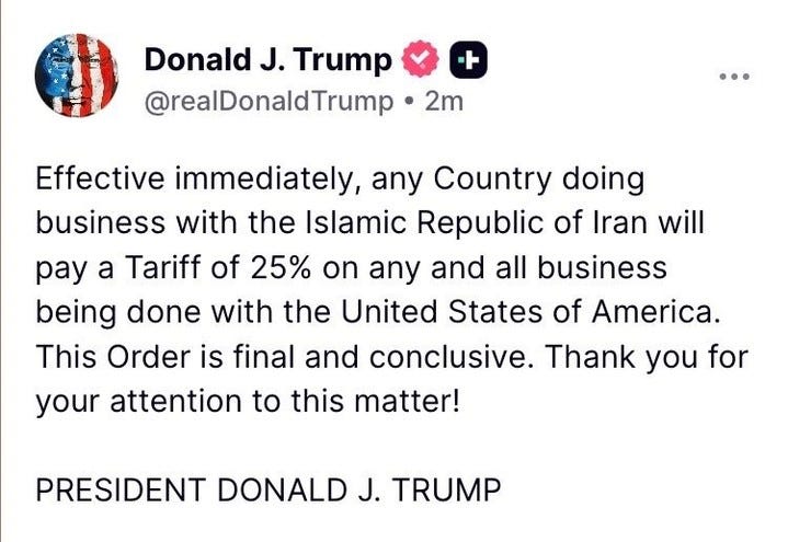 Donald J. Trump
@realDonaldTrump • 2m
+
Effective immediately, any Country doing business with the Islamic Republic of Iran will pay a Tariff of 25% on any and all business being done with the United States of America.
This Order is final and conclusive. Thank you for your attention to this matter!
PRESIDENT DONALD J. TRUMP Donald J. Trump
@realDonaldTrump • 2m
+
Effective immediately, any Country doing business with the Islamic Republic of Iran will pay a Tariff of 25% on any and all business being done with the United States of America.
This Order is final and conclusive. Thank you for your attention to this matter!
PRESIDENT DONALD J. TRUMP
