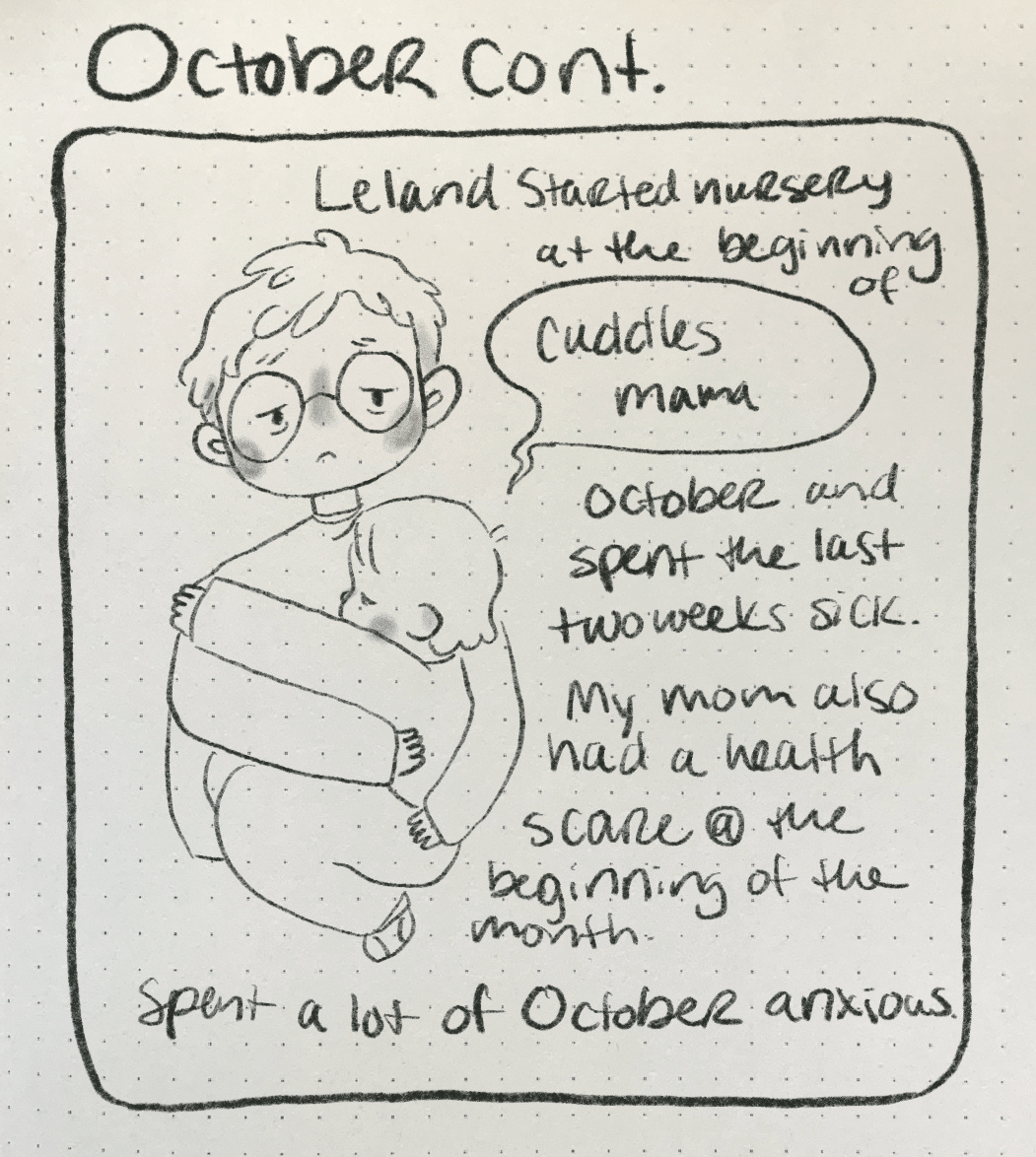A comic that reads “October Cont. Leland started nursery at the beginning of October and spent the last twos weeks sick. My mom also had a health scare @ the beginning of the month. Spent a lot of October anxious” the doodle is of the author (Nicki) looking weary and holding their son, Leland who is saying “Cuddles Mama.”