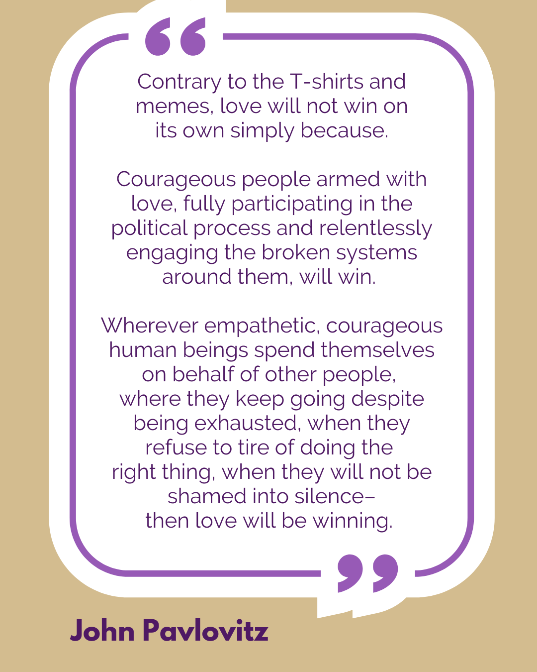 “Contrary to the T-shirts and memes, love will not win on its own simply because. Courageous people armed with love, fully participating in the political process and relentlessly engaging the broken systems around them, will win. Wherever empathetic, courageous human beings spend themselves on behalf of other people, where they keep going despite being exhausted, when they refuse to tire of doing the right thing, when they will not be shamed into silence–then love will be winning,” said John Pavlovitz.