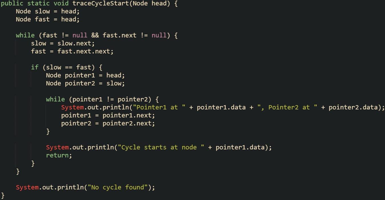 public static void traceCycleStart(Node head) {     Node slow = head;     Node fast = head;      while (fast != null && fast.next != null) {         slow = slow.next;         fast = fast.next.next;          if (slow == fast) {             Node pointer1 = head;             Node pointer2 = slow;              while (pointer1 != pointer2) {                 System.out.println("Pointer1 at " + pointer1.data + ", Pointer2 at " + pointer2.data);                 pointer1 = pointer1.next;                 pointer2 = pointer2.next;             }              System.out.println("Cycle starts at node " + pointer1.data);             return;         }     }      System.out.println("No cycle found"); }
