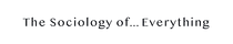 The Sociology of...Everything