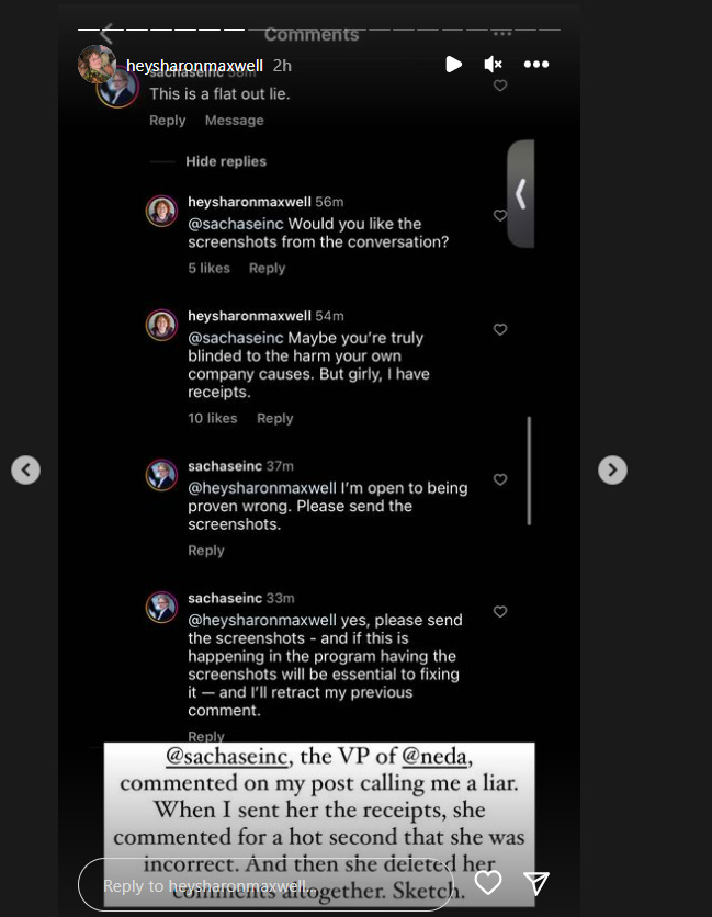 Conversation in Instagram Comments: @sachaseinc: That is a flat out lie. @heysharonmaxwell: @sachaseinc would you like the screenshots from the conversation? @heysharonmaxwell Maybe you’re truly blinded to the harm your own company causes. But girly, I have the receipts. @sachaseinc I’m open to being proven wrong. Please send the screenshots. @sachaseinc Yes please send the screenshots - and if this is happening in the program having the screenshots will be essential to fixing it - and I’ll retract my previous comment. Commentary added by @heysharonmaxwell : @ sachaseinc, the VP of @ neda, commented on my post calling me a liar. When I sent her the receipts, she commented for a hot second that she was incorrected. And then she deleted her comments altogether. Sketch. Conversation in Instagram Comments: @sachaseinc: That is a flat out lie. @heysharonmaxwell: @sachaseinc would you like the screenshots from the conversation? @heysharonmaxwell Maybe you’re truly blinded to the harm your own company causes. But girly, I have the receipts. @sachaseinc I’m open to being proven wrong. Please send the screenshots. @sachaseinc Yes please send the screenshots - and if this is happening in the program having the screenshots will be essential to fixing it - and I’ll retract my previous comment. Commentary added by @heysharonmaxwell : @ sachaseinc, the VP of @ neda, commented on my post calling me a liar. When I sent her the receipts, she commented for a hot second that she was incorrected. And then she deleted her comments altogether. Sketch.
