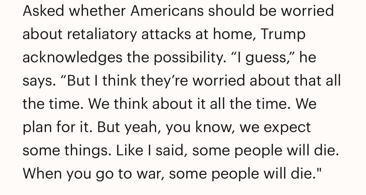 May be a meme of text that says 'says. Asked whether Americans should be worried about retaliatory attacks at home, Trump acknowledges the possibility. "I guess," he "But I think they're worried about that all the time. We think about it all the time. We plan for it. But yeah, you know, we some things. Like I said, some people will die. When you go to war, some people will die."'
