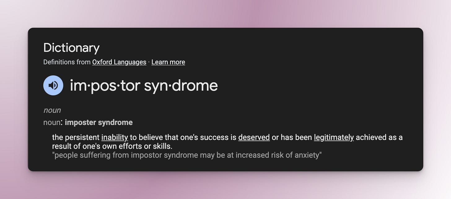 Screenshot from Google showing the definition of imposter syndrome. The definition states, "the persistent inability to believe that one's success is deserved or has been legitimately achieved as a result of one's own efforts or skills." Screenshot from Google showing the definition of imposter syndrome. The definition states, "the persistent inability to believe that one's success is deserved or has been legitimately achieved as a result of one's own efforts or skills."