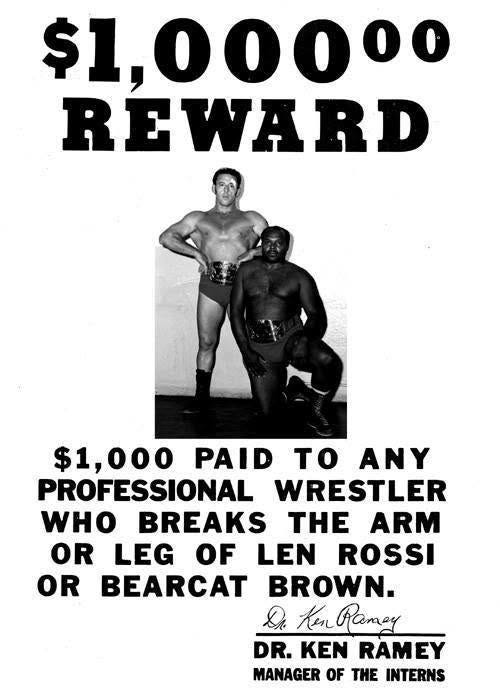 May be an image of text that says '$1,00000 RE REWARD WA $1,000 PAID to ANY PROFESSIONAL WRESTLER WHO BREAKS THE ARM OR LEG OF LEN ROSSI OR BEARCAT BROWN. Di Ken Ramey DR. KEN RAMEY MANAGER OF THE INTERNS' May be an image of text that says '$1,00000 RE REWARD WA $1,000 PAID to ANY PROFESSIONAL WRESTLER WHO BREAKS THE ARM OR LEG OF LEN ROSSI OR BEARCAT BROWN. Di Ken Ramey DR. KEN RAMEY MANAGER OF THE INTERNS'