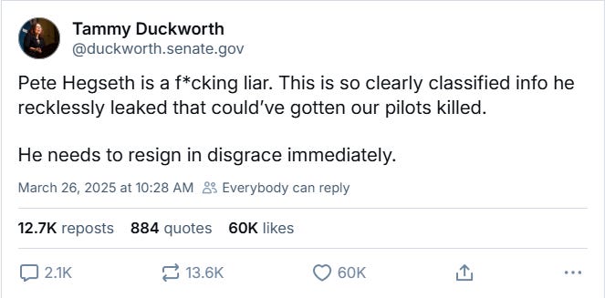 Illinois Senator Tammy Duckworth's post on Bluesky: "Pete Hegseth is a f*cking liar. This is so clearly classified info he recklessly leaked that could’ve gotten our pilots killed.  He needs to resign in disgrace immediately."