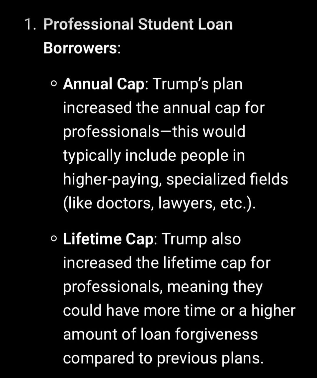 May be an image of text that says '1. Professional Student Loan Borrowers: Annual Cap: Trump's plan increased the annual cap for professionals-this would typically include people in higher-paying, specialized fields (like doctors, lawyers, etc.). Lifetime Cap: Trump also increased the lifetime cap for professionals, meaning they could have more time or a higher amount of loan forgiveness compared to previous plans.'