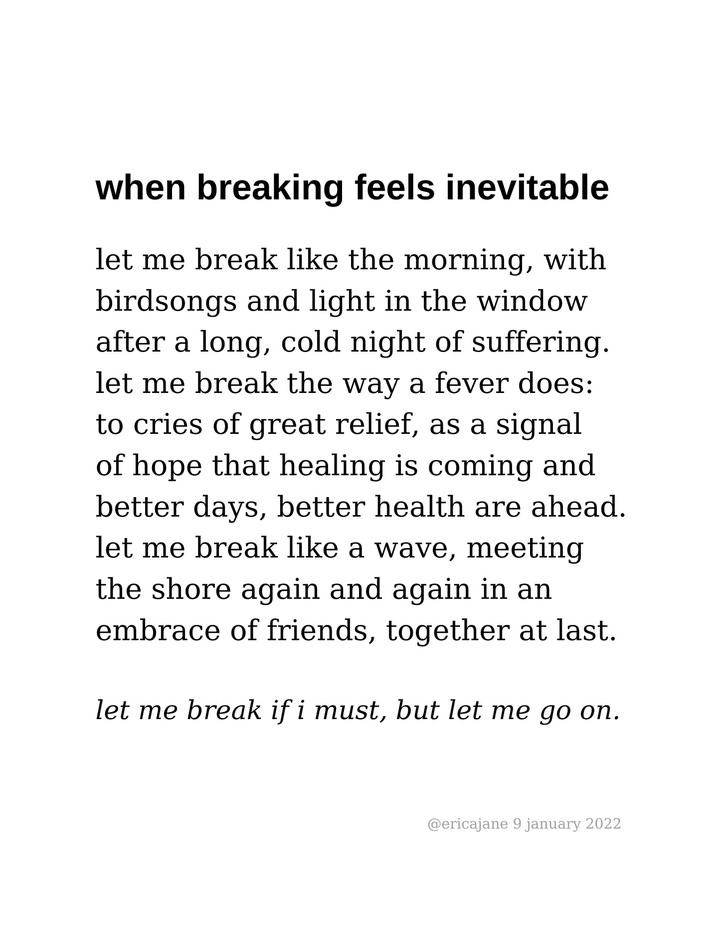 let me break like the morning, with birdsongs and light in the window  after a long, cold night of suffering. let me break the way a fever does: to cries of great relief, as a signal of hope that healing is coming and better days, better health are ahead. let me break like a wave, meeting the shore again and again in an  embrace of friends, together at last.  let me break if i must, but let me go on.