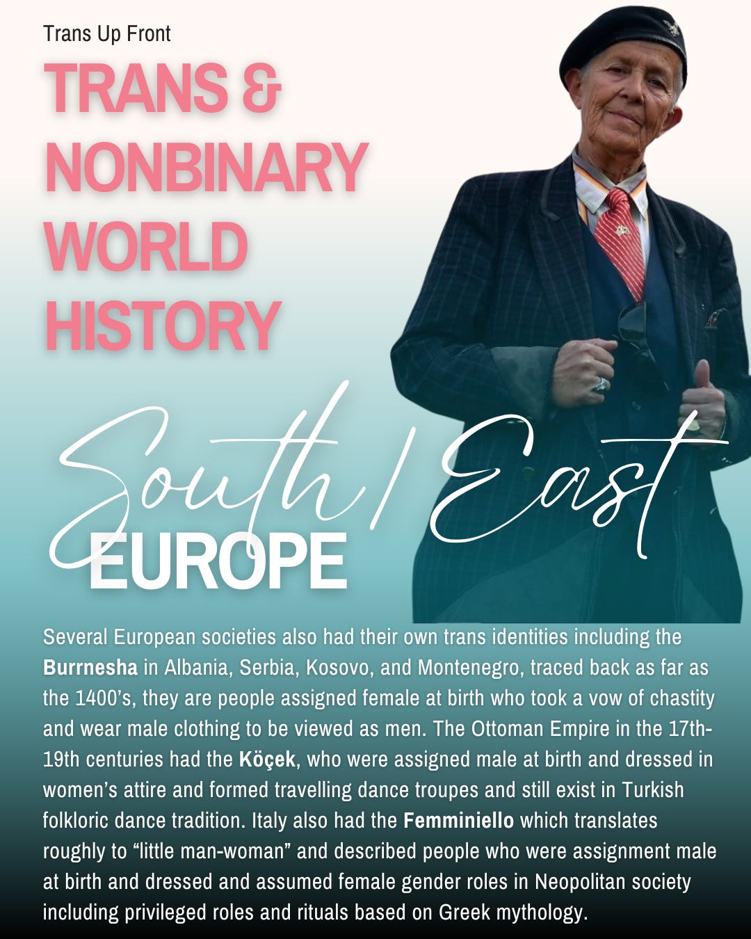 Infographic with blue to white gradient background and text: Trans Up Front Trans & Nonbinary World History: South/East Europe | Several European societies also had their own trans identities including the Burrnesha in Albania, Serbia, Kosovo, and Montenegro, traced back as far as the 1400’s, they are people assigned female at birth who took a vow of chastity and wear male clothing to be viewed as men. The Ottoman Empire in the 17th-19th centuries had the Köçek, who were assigned male at birth and dressed in women’s attire and formed travelling dance troupes and still exist in Turkish folkloric dance tradition. Italy also had the Femminiello which translates roughly to “little man-woman” and described people who were assignment male at birth and dressed and assumed female gender roles in Neopolitan society including privileged roles and rituals based on Greek mythology.