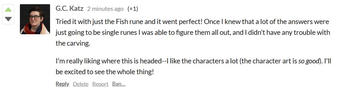 Screenshot of comment from G.C. Katz: Tried it with just the Fish rune and it went perfect! Once I knew that a lot of the answers were just going to be single runes I was able to figure them all out, and I didn't have any trouble with the carving. I'm really liking where this is headed -- I like the characters a lot (the character art is so good)> I'll be excited to see the whole thing!