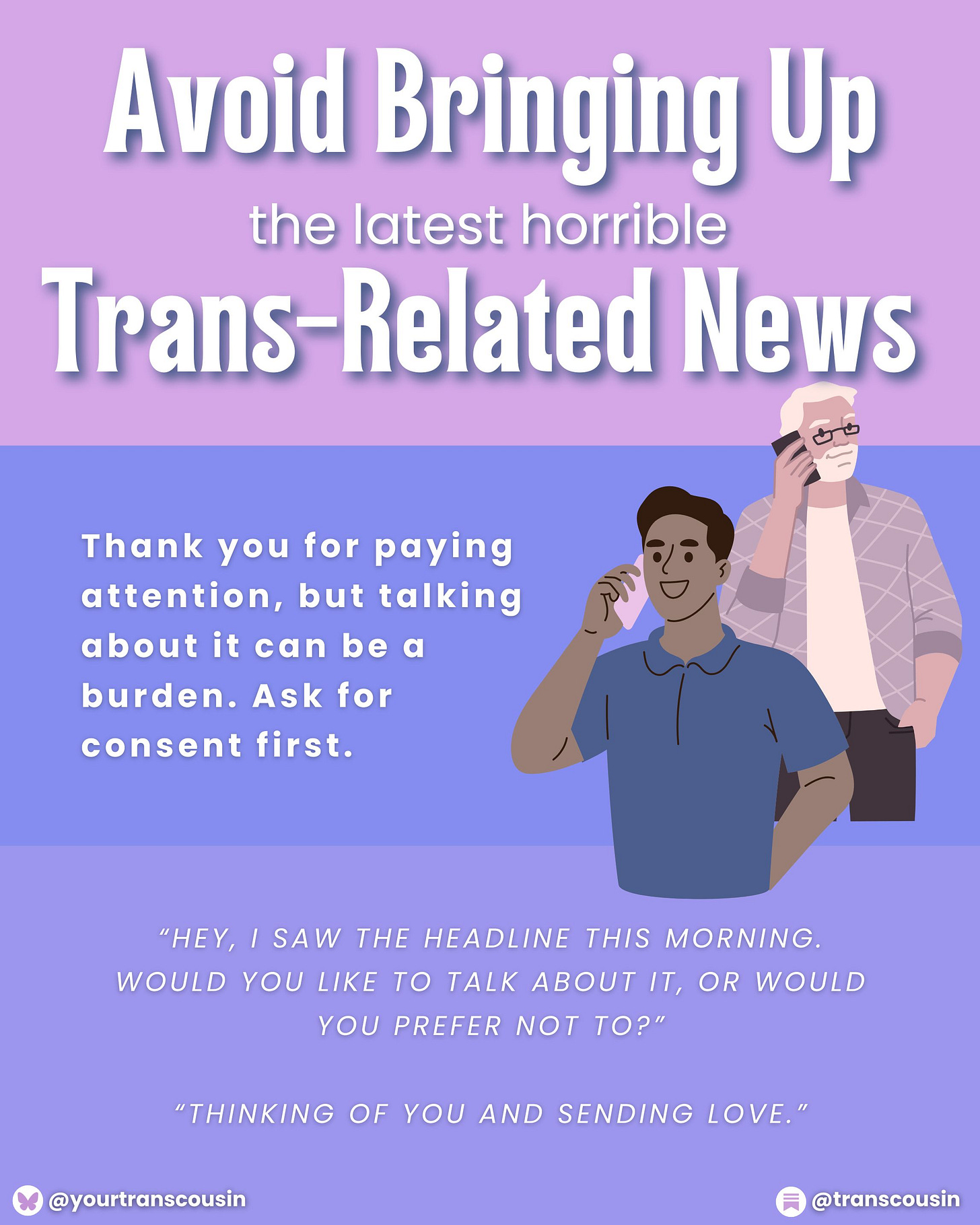 Tip: Avoid brining up the latest horrible trans-related news. Thank you for paying attention, but talking about it can be a burden. Ask for consent first. Script: "Hey, I saw the headline this morning. Would you like to talk about it, or would you prefer not to?" or "Thinking of you and sending love."