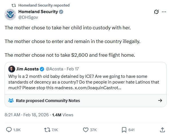 Screenshot of DHS's February 18 reply to a February 17 tweet by Jim Acosta. Acosta: 'Why is a 2 month old baby detained by ICE? Are we going to have some standards of decency as a country? Do the people in power hate Latinos that much? Please stop this madness.'  DHS reply: The mother chose to take her child into custody with her.  The mother chose to enter and remain in the country illegally.  The mother chose not to take $2,600 and free flight home.'