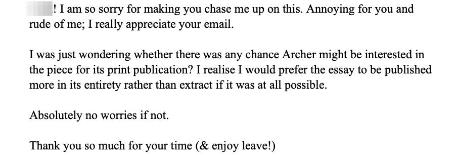 I am so sorry for making you chase me up on this. Annoying for you and rude of me; I really appreciate your email.  I was just wondering whether there was any chance Archer might be interested in the piece for its print publication? I realise I would prefer the essay to be published more in its entirety rather than extract if it was at all possible.  Absolutely no worries if not.  Thank you so much for your time (& enjoy leave!)
