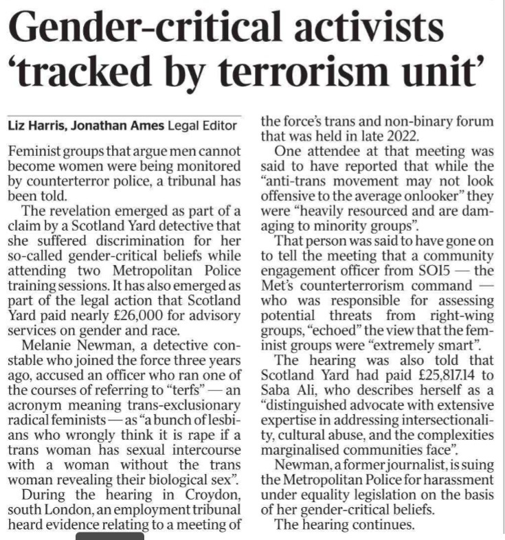 Gender-critical activists ‘tracked by terrorism unit’ Liz Harris, Jonathan Ames - Legal Editor Feminist groups that argue men cannot become women were being monitored by counterterror police, a tribunal has been told.  The revelation emerged as part of a claim by a Scotland Yard detective that she suffered discrimination for her so-called gender-critical beliefs while attending two Metropolitan Police training sessions. It has also emerged as part of the legal action that Scotland Yard paid nearly £26,000 for advisory services on gender and race.  Melanie Newman, a detective constable who joined the force three years ago, accused an officer who ran one of the courses of referring to “terfs” — an acronym meaning trans-exclusionary radical feminists — as “a bunch of lesbians who wrongly think it is rape if a trans woman has sexual intercourse with a woman without the trans woman revealing their biological sex”.  During the hearing in Croydon, south London, an employment tribunal heard evidence relating to a meeting of the force’s trans and non-binary forum that was held in late 2022.  One attendee at that meeting was said to have reported that while the “anti-trans movement may not look offensive to the average onlooker” they were “heavily resourced and are damaging to minority groups”.  That person was said to have gone on to tell the meeting that a community engagement officer from SO15 — the Met’s counterterrorism command — who was responsible for assessing potential threats from right-wing groups, “echoed” the view that the feminist groups were “extremely smart”.  The hearing was also told that Scotland Yard had paid £25,817.14 to Saba Ali, who describes herself as a “distinguished advocate with extensive expertise in addressing intersectionality, cultural abuse, and the complexities marginalised communities face”.  Newman, a former journalist, is suing the Metropolitan Police for harassment under equality legislation on the basis of her gender-critical beliefs.  The hearing continues.