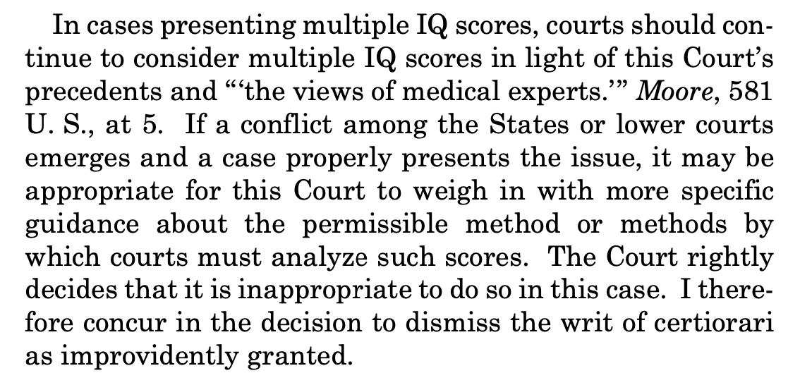 In cases presenting multiple IQ scores, courts should con- tinue to consider multiple IQ scores in light of this Court’s precedents and “‘the views of medical experts.’” Moore, 581 U. S., at 5. If a conflict among the States or lower courts emerges and a case properly presents the issue, it may be appropriate for this Court to weigh in with more specific guidance about the permissible method or methods by which courts must analyze such scores. The Court rightly decides that it is inappropriate to do so in this case. I there- fore concur in the decision to dismiss the writ of certiorari as improvidently granted. In cases presenting multiple IQ scores, courts should con- tinue to consider multiple IQ scores in light of this Court’s precedents and “‘the views of medical experts.’” Moore, 581 U. S., at 5. If a conflict among the States or lower courts emerges and a case properly presents the issue, it may be appropriate for this Court to weigh in with more specific guidance about the permissible method or methods by which courts must analyze such scores. The Court rightly decides that it is inappropriate to do so in this case. I there- fore concur in the decision to dismiss the writ of certiorari as improvidently granted.