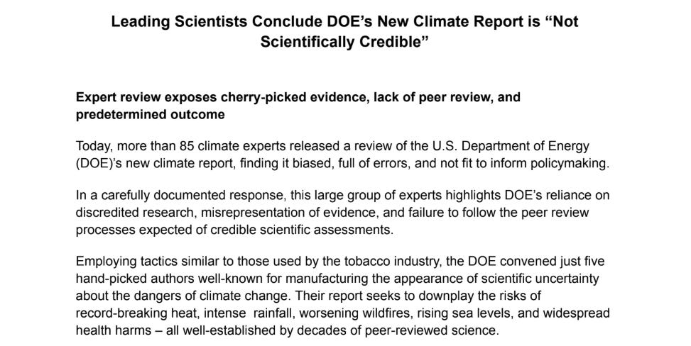 "Expert review exposes cherry-picked evidence, lack of peer review, and predetermined outcome Today, more than 85 climate experts released a review of the U.S. Department of Energy (DOE)’s new climate report, finding it biased, full of errors, and not fit to inform policymaking. In a carefully documented response, this large group of experts highlights DOE’s reliance on discredited research, misrepresentation of evidence, and failure to follow the peer review processes expected of credible scientific assessments. Employing tactics similar to those used by the tobacco industry, the DOE convened just five hand-picked authors well-known for manufacturing the appearance of scientific uncertainty about the dangers of climate change. Their report seeks to downplay the risks of record-breaking heat, intense rainfall, worsening wildfires, rising sea levels, and widespread health harms – all well-established by decades of peer-reviewed science."