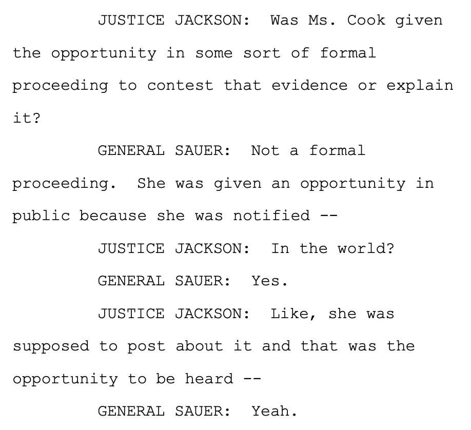 JUSTICE JACKSON: Was Ms. Cook given the opportunity in some sort of formal proceeding to contest that evidence or explain it? GENERAL SAUER: Not a formal proceeding. She was given an opportunity in public because she was notified -- JUSTICE JACKSON: In the world? GENERAL SAUER: Yes. JUSTICE JACKSON: Like, she was supposed to post about it and that was the opportunity to be heard -- GENERAL SAUER: Yeah. JUSTICE JACKSON: Was Ms. Cook given the opportunity in some sort of formal proceeding to contest that evidence or explain it? GENERAL SAUER: Not a formal proceeding. She was given an opportunity in public because she was notified -- JUSTICE JACKSON: In the world? GENERAL SAUER: Yes. JUSTICE JACKSON: Like, she was supposed to post about it and that was the opportunity to be heard -- GENERAL SAUER: Yeah.