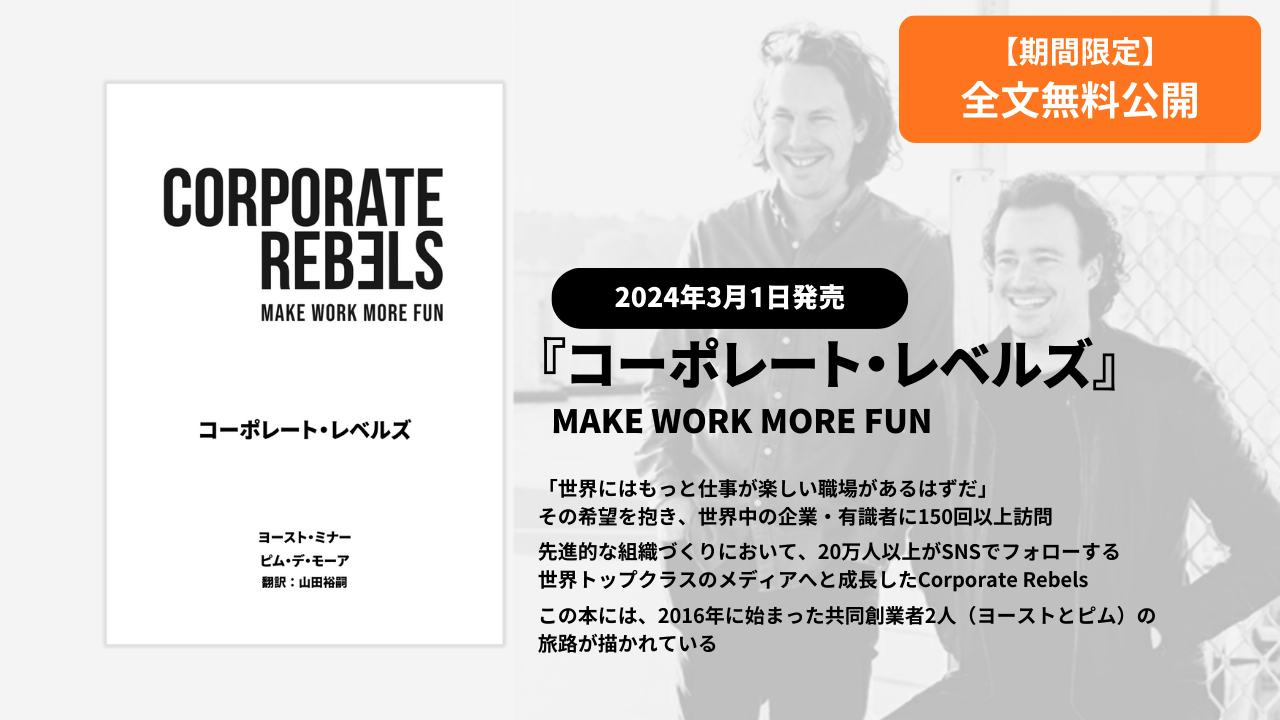 May be a graphic of text that says '期間限定 全文無料公開 CORPORATE REBELS ΜAKE WORK MORE FUN コーボレート・レベルズ レベルズ コーポレート 2024年3月1日発売 『コーポレート・レベルズ』 『コーポレート MAKE MAKEWORKMOREFUN WORK MORE FUN ヨースト・ミナー ビム・デ・モーア 翻訳 山田裕網 「世界にはもっと仕事が楽しい職場があるはずた。 しい職場があるはずだ」 その希望を抱き、 世界中の企業・ ·有識者に150回以上訪問 先進的な組織づくりにおいて、 20万人以上がSNSでフォローする 世界トップクラスのメディアへと成長したCoporte Rebels この本には、 2016年に始まった共同創業者2人 （ヨーストとビム） の 旅路が描かれている'