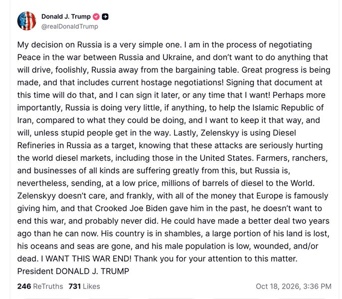 Donald J. Trump + @realDonaldTrump My decision on Russia is a very simple one. I am in the process of negotiating Peace in the war between Russia and Ukraine, and don't want to do anything that will drive, foolishly, Russia away from the bargaining table. Great progress is being made, and that includes current hostage negotiations! Signing that document at this time will do that, and I can sign it later, or any time that I want! Perhaps more importantly, Russia is doing very little, if anything, to help the Islamic Republic of Iran, compared to what they could be doing, and I want to keep it that way, and will, unless stupid people get in the way. Lastly, Zelenskyy is using Diesel Refineries in Russia as a target, knowing that these attacks are seriously hurting the world diesel markets, including those in the United States. Farmers, ranchers, and businesses of all kinds are suffering greatly from this, but Russia is, nevertheless, sending, at a low price, millions of barrels of diesel to the World. Zelenskyy doesn't care, and frankly, with all of the money that Europe is famously giving him, and that Crooked Joe Biden gave him in the past, he doesn't want to end this war, and probably never did. He could have made a better deal two years ago than he can now. His country is in shambles, a large portion of his land is lost, his oceans and seas are gone, and his male population is low, wounded, and/or dead. I WANT THIS WAR END! Thank you for your attention to this matter. President DONALD J. TRUMP 246 ReTruths 731 Likes Oct 18, 2026, 3:36 PM Donald J. Trump + @realDonaldTrump My decision on Russia is a very simple one. I am in the process of negotiating Peace in the war between Russia and Ukraine, and don't want to do anything that will drive, foolishly, Russia away from the bargaining table. Great progress is being made, and that includes current hostage negotiations! Signing that document at this time will do that, and I can sign it later, or any time that I want! Perhaps more importantly, Russia is doing very little, if anything, to help the Islamic Republic of Iran, compared to what they could be doing, and I want to keep it that way, and will, unless stupid people get in the way. Lastly, Zelenskyy is using Diesel Refineries in Russia as a target, knowing that these attacks are seriously hurting the world diesel markets, including those in the United States. Farmers, ranchers, and businesses of all kinds are suffering greatly from this, but Russia is, nevertheless, sending, at a low price, millions of barrels of diesel to the World. Zelenskyy doesn't care, and frankly, with all of the money that Europe is famously giving him, and that Crooked Joe Biden gave him in the past, he doesn't want to end this war, and probably never did. He could have made a better deal two years ago than he can now. His country is in shambles, a large portion of his land is lost, his oceans and seas are gone, and his male population is low, wounded, and/or dead. I WANT THIS WAR END! Thank you for your attention to this matter. President DONALD J. TRUMP 246 ReTruths 731 Likes Oct 18, 2026, 3:36 PM