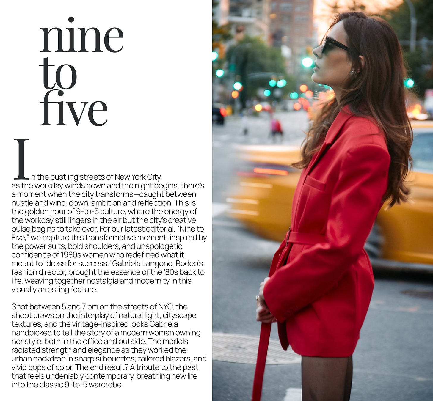 as the workday winds down and the night begins, there’s a moment when the city transforms—caught between hustle and wind-down, ambition and reflection. This is the golden hour of 9-to-5 culture, where the energy of the workday still lingers in the air but the city’s creative pulse begins to take over. For our latest editorial, “Nine to Five,” we capture this transformative moment, inspired by the power suits, bold shoulders, and unapologetic confidence of 1980s women who redefined what it meant to “dress for success.” Gabriela Langone, Rodeo’s fashion director, brought the essence of the ’80s back to life, weaving together nostalgia and modernity in this visually arresting feature.  Shot between 5 and 7 pm on the streets of NYC, the shoot draws on the interplay of natural light, cityscape textures, and the vintage-inspired looks Gabriela handpicked to tell the story of a modern woman owning her style, both in the office and outside. The models radiated strength and elegance as they worked the urban backdrop in sharp silhouettes, tailored blazers, and vivid pops of color. The end result? A tribute to the past that feels undeniably contemporary, breathing new life into the classic 9-to-5 wardrobe.