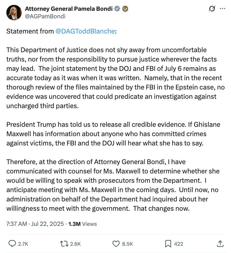 Statement from @DAGToddBlanche:  This Department of Justice does not shy away from uncomfortable truths, nor from the responsibility to pursue justice wherever the facts may lead. The joint statement by the DOJ and FBI of July 6 remains as accurate today as it was when it was written. Namely, that in the recent thorough review of the files maintained by the FBI in the Epstein case, no evidence was uncovered that could predicate an investigation against uncharged third parties.  President Trump has told us to release all credible evidence. If Ghislane Maxwell has information about anyone who has committed crimes against victims, the FBI and the DOJ will hear what she has to say.  Therefore, at the direction of Attorney General Bondi, I have communicated with counsel for Ms. Maxwell to determine whether she would be willing to speak with prosecutors from the Department. I anticipate meeting with Ms. Maxwell in the coming days. Until now, no administration on behalf of the Department had inquired about her willingness to meet with the government. That changes now.