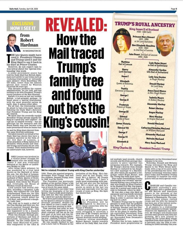 May be an image of text that says 'Dally โบตรดีลพุ. Apri28, 2026 EXCLUSIVE HOWISEEIT HOW from Robert Hardman Page9 HE TRUMP'S ROYAL ANCESTRY King Ilofs ofSco Scotland Queen INWASHINGTONDC have Princess backi Hamahon Hon 2ndEar ofLenne ofLenax FarlotLenmox LondDarniey REVEALED: How the Mail traced Trump's family tree and found out he's the King's cousin! Bohemia mHughMackay GeorgeI Princeaf Ceorge Alexander Robert AngusMackay Mackay Angus MeMeind MacLeod DukeofKent Queen QueenVictoria Victoria EdwardVn Catherime/ChristianM MacLeod George GeorgeVI Elizabethil Malcelm Mary King Charles MacLeod President Donald Trump migraied'