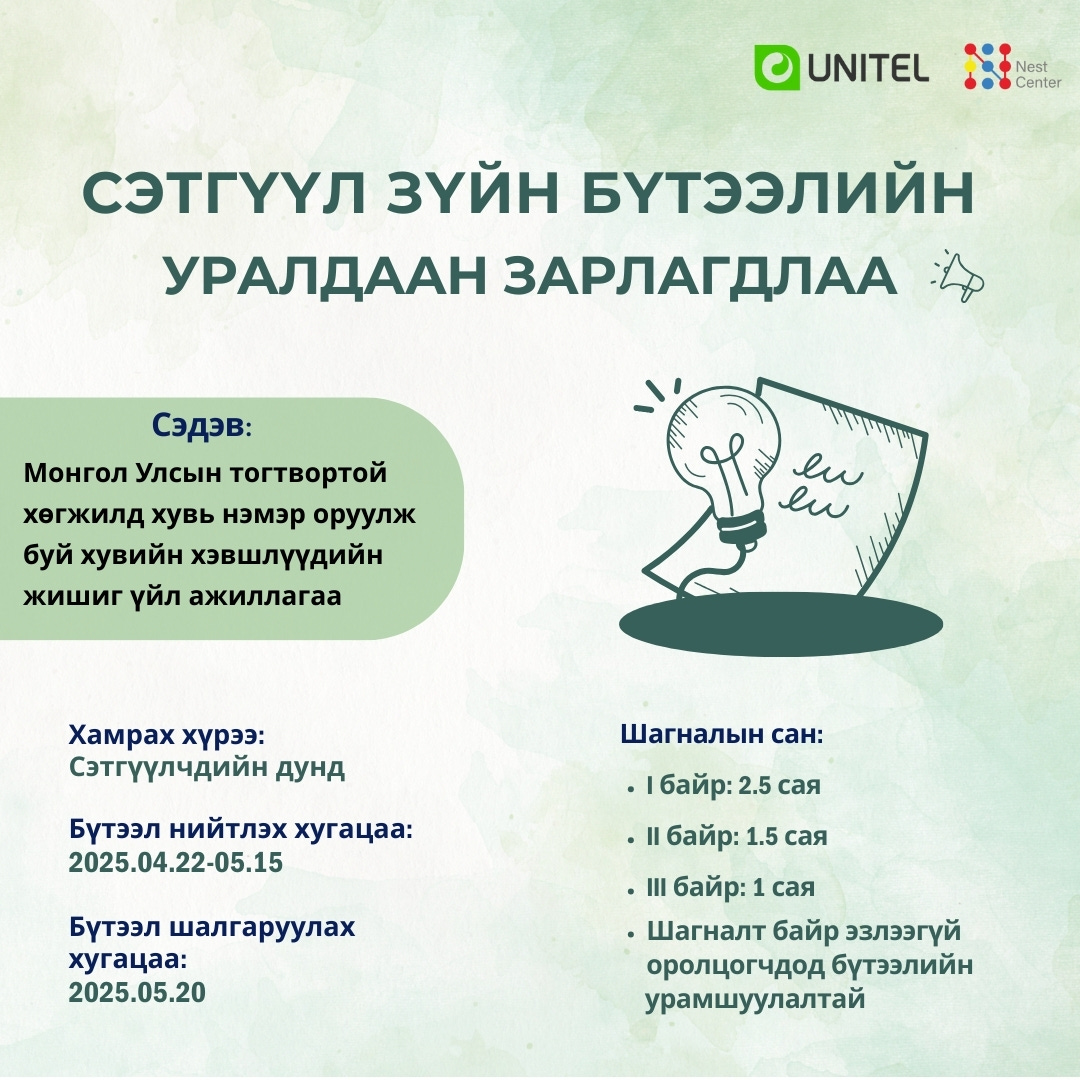 May be a graphic of ‎map and ‎text that says '‎UNITEL Nest Cente СЭ ЗУЙН БУТЭЭЛИЙН УРАЛДААН ЗАРЛАГДЛАА Сэдэв: Монгол Улсын тогтвортой хегжилд хувь нэмэр оруулж буй хувийн хэвшлуудийн жишиг уйл ажиллагаа מחיזקרייייץ ew ew Хамрах хурээ: Сэтгуулчдийн дунд Шагналын сан: Бутээл нийтлэх хугацаа: 2025.04.22-05.15 Бутээл шалгаруулах хугацаа: 2025.05.20 .ιбайр: 2.5 сая .И6айр:1.5сая .байр: 1.5 сая Шбайр: сая байр .Шагналт байр эзлээгуй оролцогчдод бутээлийн урамшуулалтай‎'‎‎