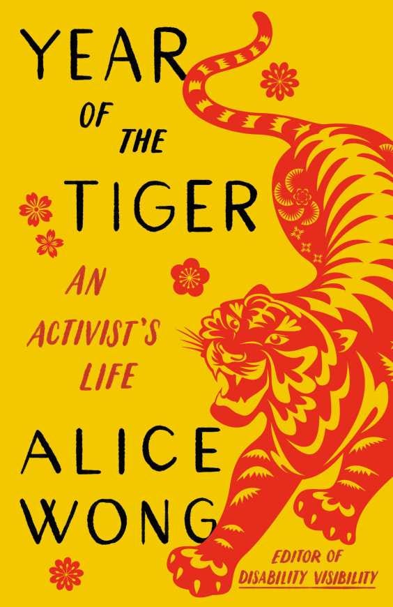 Book cover for Year of the Tiger: An Activist’s Life with a marigold yellow background. On the right side is an illustration of a crouching tiger in red in the style of Chinese paper cuttings with delicate cutouts in various shapes giving form and definition to the tiger. The tiger has a fierce expression, eyes and jaws wide open, teeth bared. The tiger has large paws with four claws extended. On the left in black large text YEAR OF THE TIGER at the top and ALICE WONG below. In the center in smaller red text AN ACTIVIST’S LIFE and in the lower right corner EDITOR OF DISABILITY VISIBILITY. Small, delicate red flowers are sprinkled throughout. Book cover by Madeline Partner.