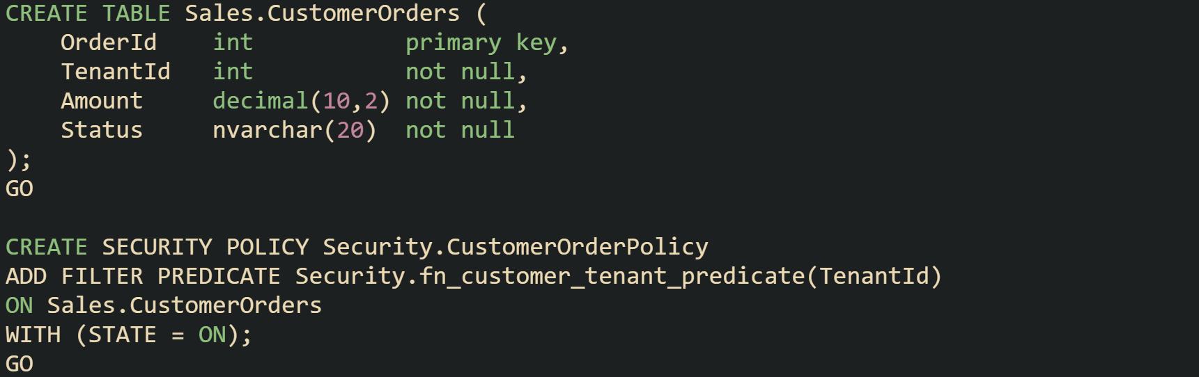 CREATE TABLE Sales.CustomerOrders ( OrderId int primary key, TenantId int not null, Amount decimal(10,2) not null, Status nvarchar(20) not null ); GO CREATE SECURITY POLICY Security.CustomerOrderPolicy ADD FILTER PREDICATE Security.fn_customer_tenant_predicate(TenantId) ON Sales.CustomerOrders WITH (STATE = ON); GO CREATE TABLE Sales.CustomerOrders ( OrderId int primary key, TenantId int not null, Amount decimal(10,2) not null, Status nvarchar(20) not null ); GO CREATE SECURITY POLICY Security.CustomerOrderPolicy ADD FILTER PREDICATE Security.fn_customer_tenant_predicate(TenantId) ON Sales.CustomerOrders WITH (STATE = ON); GO