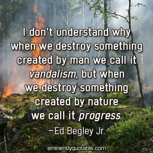 May be an image of text that says 'I don't understand why when we destroy something created by man we call it vandalism, but when we destroy something created by nature we call it progress. -Ed Begley Jr. eminentlyquotable.com®'