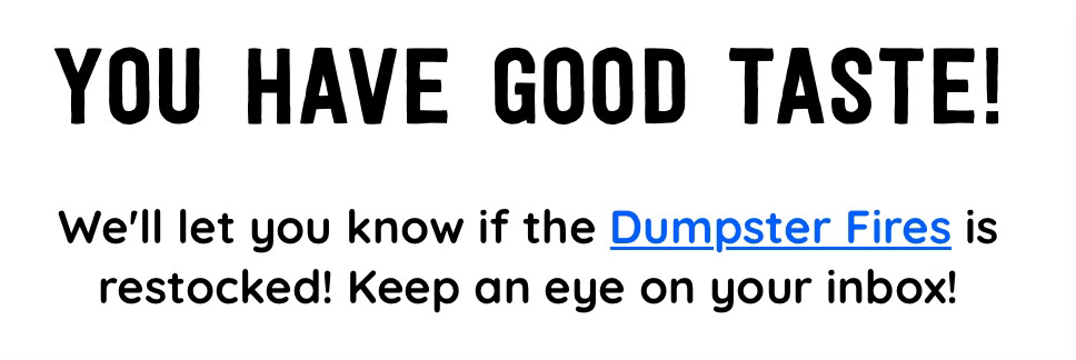 YOU HAVE GOOD TASTE! We'll let you know if the Dumpster Fires is restocked! Keep an eye on your inbox!
