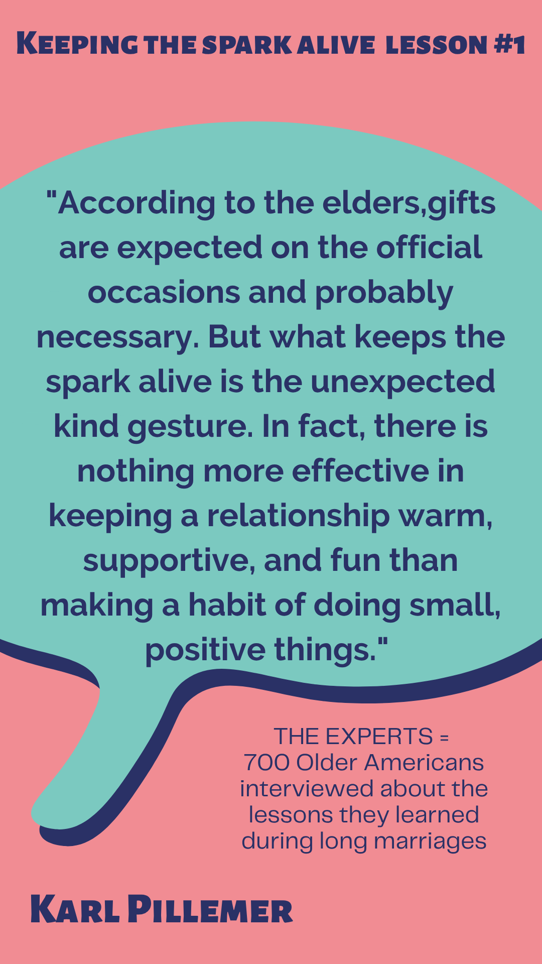 Keeping the Spark Alive Lesson #1 “According to the elders, gifts are expected on the official occasions and probably necessary. But what keeps the spark alive is the unexpected kind gesture. In fact, there is nothing more effective in keeping a relationship warm, supportive, and fun than making a habit of doing small, positive things,” said Karl Pillemer. The experts are 700 Older Americans interviewed about the lessons they learned during long marriages