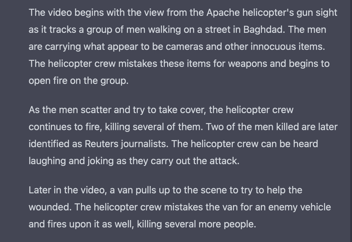 Screenshot of ChatGPT describing Collateral Murder video, which reads:  The video begins with the view from the Apache helicopter's gun sight as it tracks a group of men walking on a street in Baghdad. The men are carrying what appear to be cameras and other innocuous items. The helicopter crew mistakes these items for weapons and begins to open fire on the group.  As the men scatter and try to take cover, the helicopter crew continues to fire, killing several of them. Two of the men killed are later identified as Reuters journalists. The helicopter crew can be heard laughing and joking as they carry out the attack.  Later in the video, a van pulls up to the scene to try to help the wounded. The helicopter crew mistakes the van for an enemy vehicle and fires upon it as well, killing several more people.