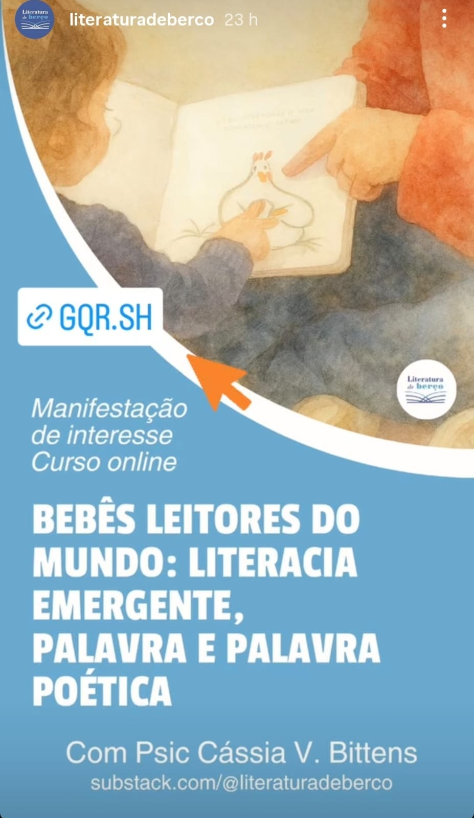 #descrevemospravocê  Card digital de divulgação de curso online com o tema “Bebês Leitores do Mundo: Literacia Emergente, Palavra e Palavra Poética”, ministrado pela psicóloga Cássia V. Bittens. No topo, aparece a frase “Manifestação de interesse - Curso online” e um botão simbólico com link encurtado: GQR.SH. O endereço de contato está no rodapé: substack.com/@literaturadeberco.  A imagem tem fundo azul claro e está dividida em duas partes. Na parte superior, há uma ilustração suave e acolhedora de dois bebês ou crianças pequenas manuseando um livro ilustrado. Um deles aponta para uma figura de galinha desenhada em uma das páginas, enquanto o outro observa e toca o livro com interesse. As cores são quentes e suaves, com predominância de tons pastel, reforçando o tom afetuoso e sensível do conteúdo.  No canto inferior direito, está o logotipo do projeto Literatura de Berço, com um círculo branco contendo a ilustração de um livro aberto e o nome do projeto escrito acima.  A composição transmite ternura, acolhimento e incentivo à leitura desde os primeiros anos de vida, com foco no vínculo entre bebê, palavra e poesia.