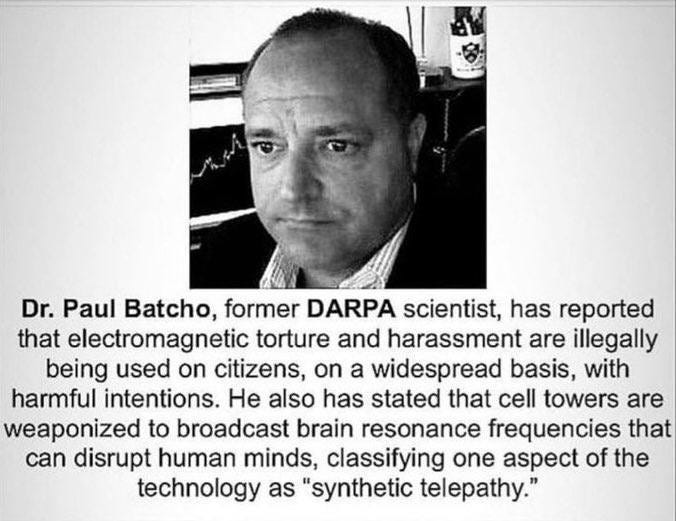 Ist möglicherweise ein Bild von Text „Dr. Paul Batcho, former DARPA DARPA scientist, has reported that electromagnetic torture and harassment are illegally being used on citizens, on a widespread basis, with harmful intentions. He also has stated that cell towers are weaponized to broadcast brain resonance frequencies that can disrupt human minds, classifying one aspect of the technology as "synthetic telepathy."“
