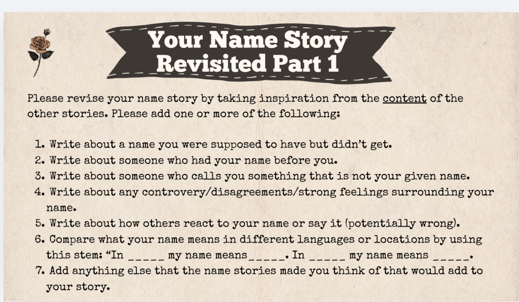 A brown slide with the heading: "Your Name Story Revised Part 1" The text of the slide is: "Please revise your name story by taking inspiration from the content of the other stories. Please add one or more of the following:

1. Write about a name you were supposed to have but didn’t get.
2. Write about someone who had your name before you.
3. Write about someone who calls you something that is not your given name.
4. Write about any controvery/disagreements/strong feelings surrounding your name.
5. Write about how others react to your name or say it (potentially wrong).
6. Compare what your name means in different languages or locations by using this stem: “In _____ my name means_____. In _____ my name means _____.  
7. Add anything else that the name stories made you think of that would add to your story."
